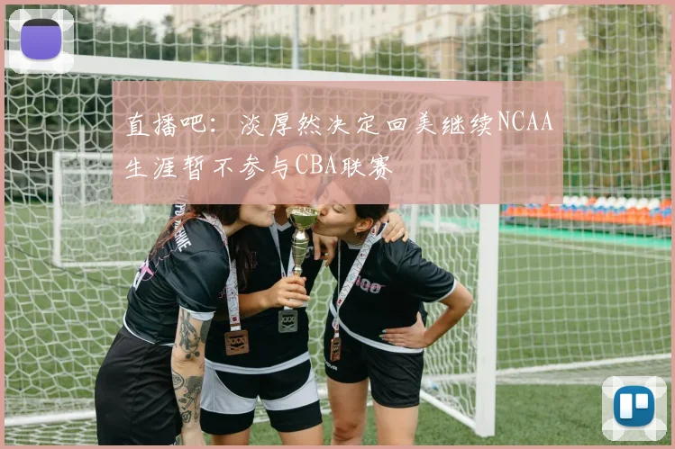 直播吧：淡厚然决定回美继续NCAA生涯暂不参与CBA联赛